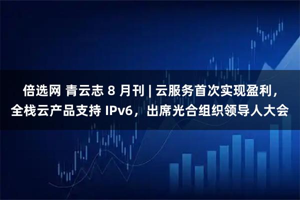 倍选网 青云志 8 月刊 | 云服务首次实现盈利，全栈云产品支持 IPv6，出席光合组织领导人大会
