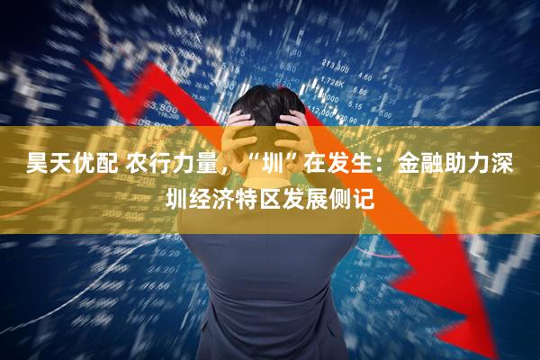 昊天优配 农行力量，“圳”在发生：金融助力深圳经济特区发展侧记