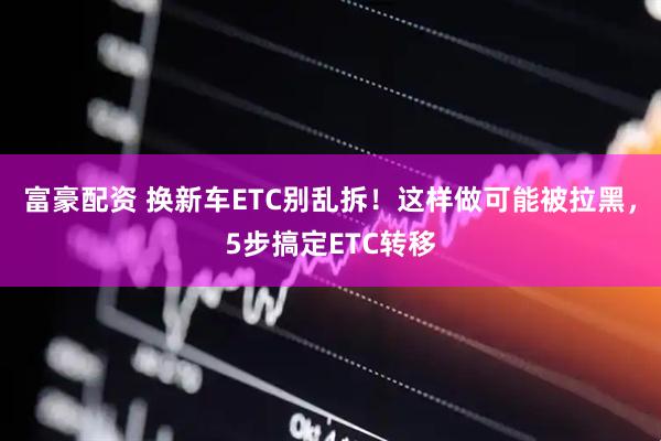 富豪配资 换新车ETC别乱拆！这样做可能被拉黑，5步搞定ETC转移