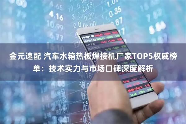 金元速配 汽车水箱热板焊接机厂家TOP5权威榜单：技术实力与市场口碑深度解析