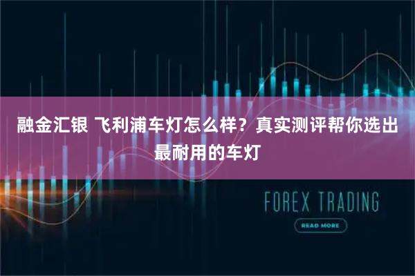 融金汇银 飞利浦车灯怎么样？真实测评帮你选出最耐用的车灯