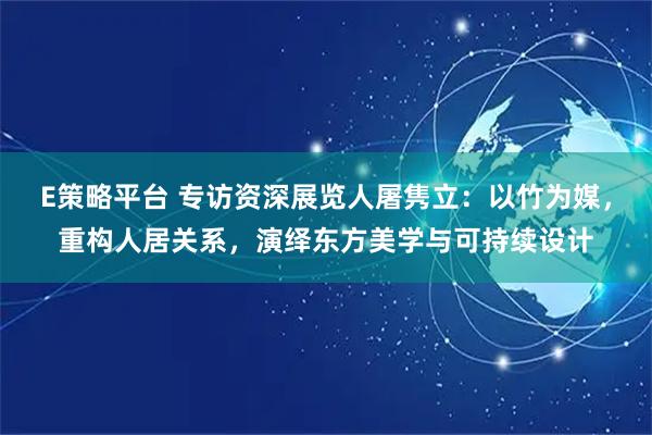 E策略平台 专访资深展览人屠隽立：以竹为媒，重构人居关系，演绎东方美学与可持续设计