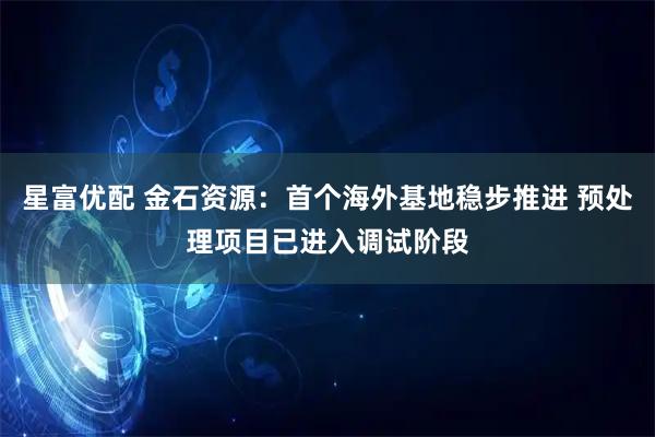 星富优配 金石资源：首个海外基地稳步推进 预处理项目已进入调试阶段