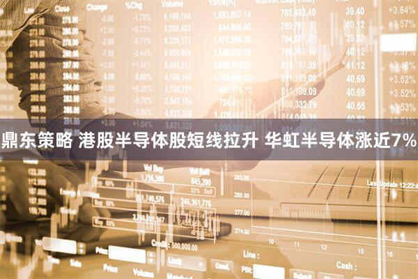 鼎东策略 港股半导体股短线拉升 华虹半导体涨近7%