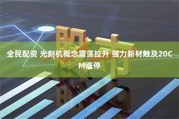 全民配资 光刻机概念震荡拉升 强力新材触及20CM涨停