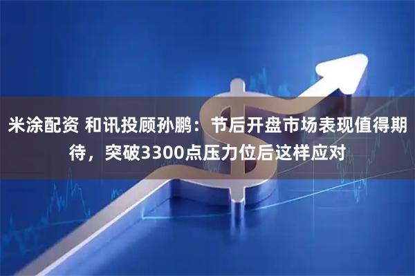 米涂配资 和讯投顾孙鹏：节后开盘市场表现值得期待，突破3300点压力位后这样应对