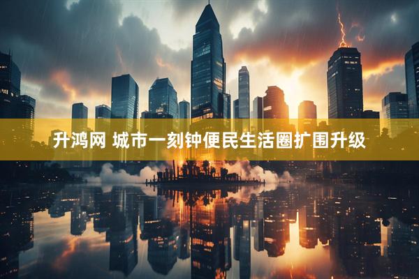 升鸿网 城市一刻钟便民生活圈扩围升级