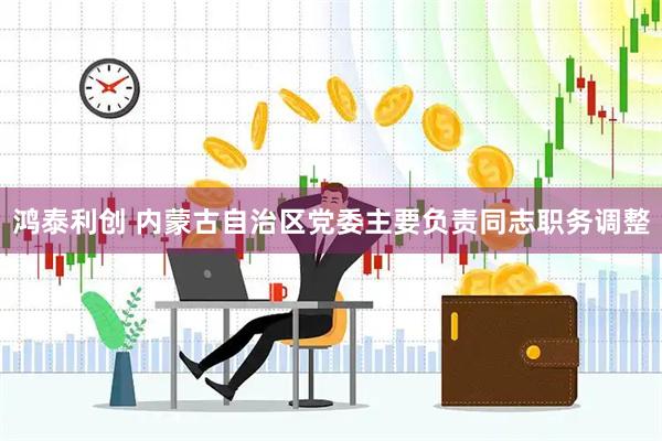 鸿泰利创 内蒙古自治区党委主要负责同志职务调整