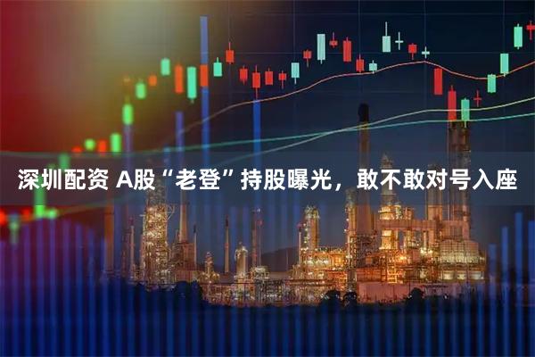 深圳配资 A股“老登”持股曝光，敢不敢对号入座