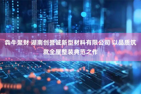 犇牛聚财 湖南创誉诚新型材料有限公司 以品质筑就全屋整装典范之作
