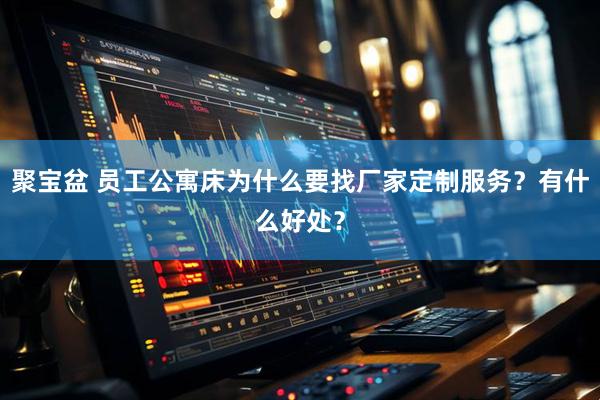 聚宝盆 员工公寓床为什么要找厂家定制服务？有什么好处？