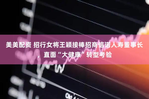 美美配资 招行女将王颖接棒招商信诺人寿董事长，直面“大健康”转型考验