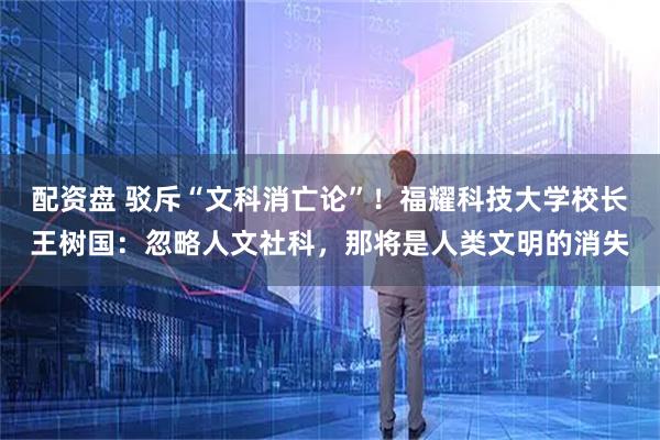 配资盘 驳斥“文科消亡论”！福耀科技大学校长王树国：忽略人文社科，那将是人类文明的消失