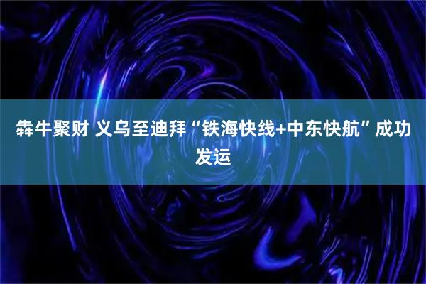 犇牛聚财 义乌至迪拜“铁海快线+中东快航”成功发运