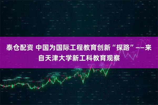 泰仓配资 中国为国际工程教育创新“探路”——来自天津大学新工科教育观察