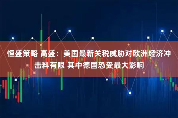 恒盛策略 高盛：美国最新关税威胁对欧洲经济冲击料有限 其中德国恐受最大影响