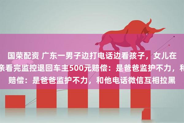 国荣配资 广东一男子边打电话边看孩子，女儿在人行道上被撞伤，母亲看完监控退回车主500元赔偿：是爸爸监护不力，和他电话微信互相拉黑