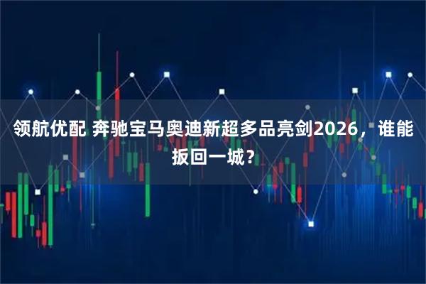 领航优配 奔驰宝马奥迪新超多品亮剑2026，谁能扳回一城？