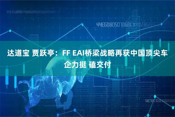 达道宝 贾跃亭：FF EAI桥梁战略再获中国顶尖车企力挺 磕交付