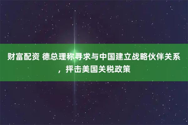 财富配资 德总理称寻求与中国建立战略伙伴关系，抨击美国关税政策