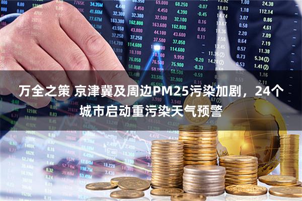 万全之策 京津冀及周边PM25污染加剧，24个城市启动重污染天气预警