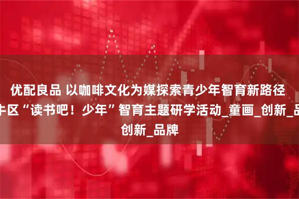 优配良品 以咖啡文化为媒探索青少年智育新路径 金牛区“读书吧!少年”智育主题研学活动_童画_创新_品牌