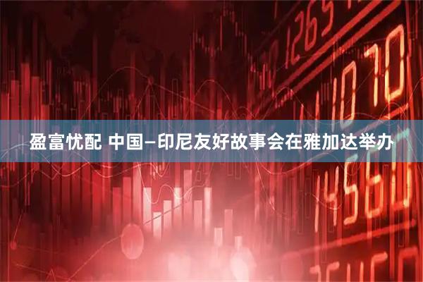 盈富忧配 中国—印尼友好故事会在雅加达举办