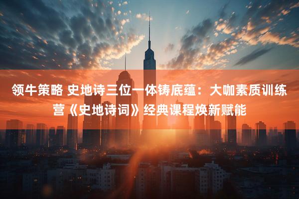 领牛策略 史地诗三位一体铸底蕴：大咖素质训练营《史地诗词》经典课程焕新赋能
